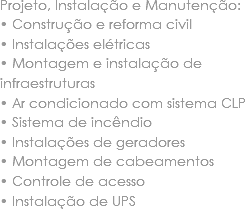 Projeto, Instalação e Manutenção:
• Construção e reforma civil • Instalações elétricas • Montagem e instalação de infraestruturas • Ar condicionado com sistema CLP
• Sistema de incêndio
• Instalações de geradores • Montagem de cabeamentos • Controle de acesso • Instalação de UPS