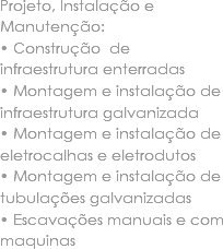 Projeto, Instalação e Manutenção:
• Construção de infraestrutura enterradas • Montagem e instalação de infraestrutura galvanizada • Montagem e instalação de eletrocalhas e eletrodutos • Montagem e instalação de tubulações galvanizadas • Escavações manuais e com maquinas 