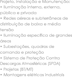 Projeto, Instalação e Manutenção:
• Iluminação interna, externa, pública e privada
• Redes aéreas e subterrâneas de distribuição de baixa e média tensão
• Iluminação específica de grandes áreas
• Subestações, quadros de comando e proteção
• Sistema de Proteção Contra Descargas Atmosféricas (SPDA)
• Projetos (BT/MT)
• Montagens elétricas industriais