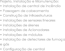 Projeto, Instalação e Manutenção:
• Instalação de central de incêndio • Passagem de cabeamento • Construção de infraestruturas • Instalações de sensores lineares • Instalações de sirenes • Instalações de Acionadores • Instalações de módulos • Instalação de detectores de fumaça e gás • Configuração de central 